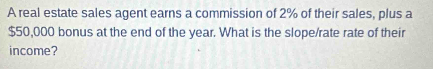 A real estate sales agent earns a commission of 2% of their sales, plus a
$50,000 bonus at the end of the year. What is the slope/rate rate of their 
income?