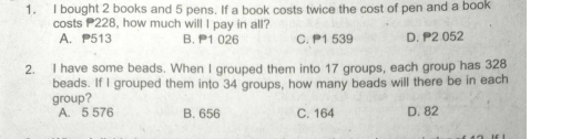 bought 2 books and 5 pens. If a book costs twice the cost of pen and a book
costs 228, how much will I pay in all?
A. P513 B. 1 026 C. P1 539 D. P2 052
2. I have some beads. When I grouped them into 17 groups, each group has 328
beads. If I grouped them into 34 groups, how many beads will there be in each
group?
A. 5 576 B. 656 C. 164 D. 82