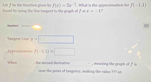 Let f be the function given by f(x)=2x^(-frac 3)5. What is the approximation for f(-1.1)
found by using the line tangent to the graph of f at x=-1 ? 
Answer Attempt 
Tangent Line: y=□
Approximation: f(-1.1)approx □
When , the second derivative □° , meaning the graph of f is 
near the point of tangency, making the value ??? an