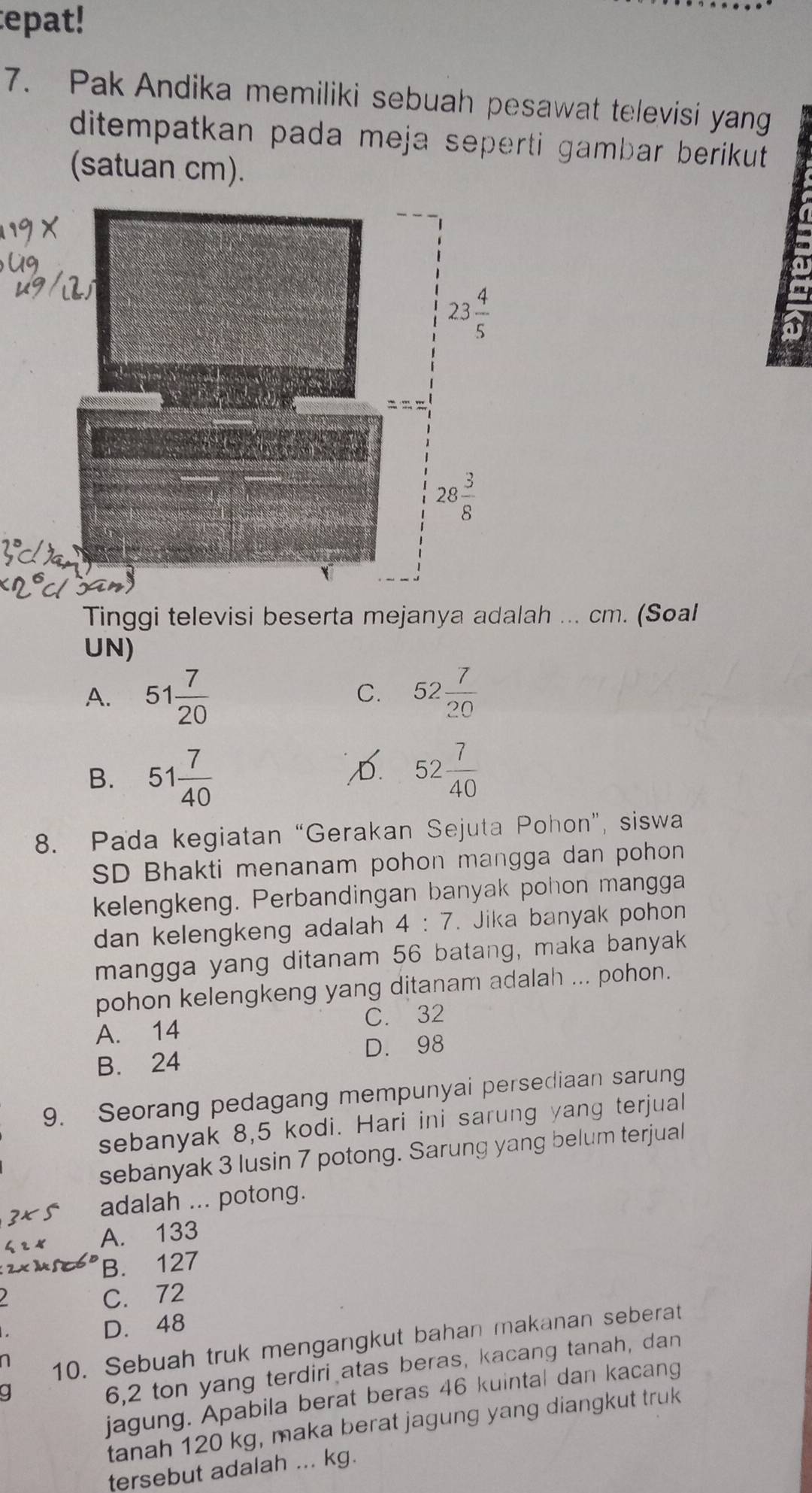 epat!
7. Pak Andika memiliki sebuah pesawat televisi yang
ditempatkan pada meja seperti gambar berikut .
(satuan cm).
a
a
2
Tinggi televisi beserta mejanya adalah ... cm. (Soal
UN)
A. 51 7/20  52 7/20 
C.
B. 51 7/40 
D 52 7/40 
8. Pada kegiatan “Gerakan Sejuta Pohon”, siswa
SD Bhakti menanam pohon mangga dan pohon
kelengkeng. Perbandingan banyak pohon mangga
dan kelengkeng adalah 4:7. Jika banyak pohon
mangga yang ditanam 56 batang, maka banyak
pohon kelengkeng yang ditanam adalah ... pohon.
A. 14 C. 32
B. 24 D. 98
9. Seorang pedagang mempunyai persediaan sarung
sebanyak 8,5 kodi. Hari ini sarung yang terjual
sebanyak 3 lusin 7 potong. Sarung yang belum terjual
adalah ... potong.
A. 133
B. 127
C. 72
D. 48
n
10. Sebuah truk mengangkut bahan makanan seberat
6,2 ton yang terdiri atas beras, kacang tanah, dan
jagung. Apabila berat beras 46 kuintal dan kacang
tanah 120 kg, maka berat jagung yang diangkut truk
tersebut adalah ... kg.