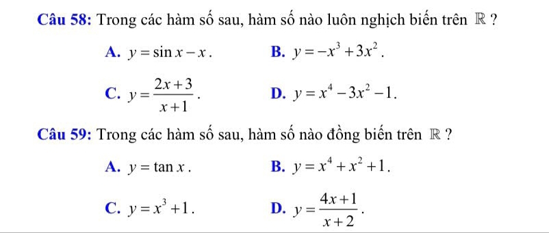 Trong các hàm số sau, hàm số nào luôn nghịch biến trên R ?
A. y=sin x-x. B. y=-x^3+3x^2.
C. y= (2x+3)/x+1 . D. y=x^4-3x^2-1. 
Câu 59: Trong các hàm số sau, hàm số nào đồng biến trên R ?
A. y=tan x. B. y=x^4+x^2+1.
C. y=x^3+1. D. y= (4x+1)/x+2 .