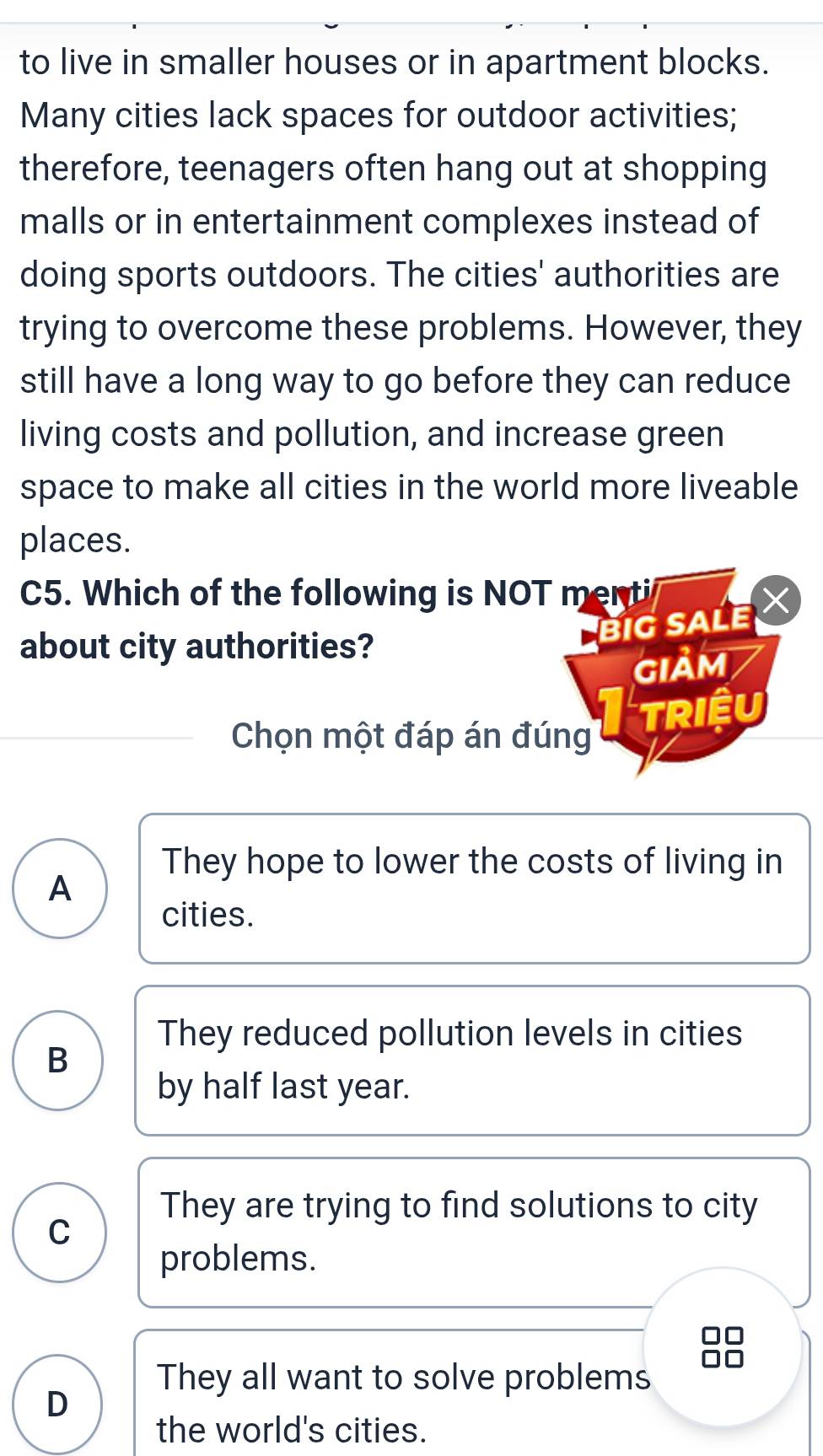 to live in smaller houses or in apartment blocks.
Many cities lack spaces for outdoor activities;
therefore, teenagers often hang out at shopping
malls or in entertainment complexes instead of
doing sports outdoors. The cities' authorities are
trying to overcome these problems. However, they
still have a long way to go before they can reduce
living costs and pollution, and increase green
space to make all cities in the world more liveable
places.
C5. Which of the following is NOT menti
BiG SALE X
about city authorities?
Giảm
Chọn một đáp án đúng Triệu
They hope to lower the costs of living in
A
cities.
They reduced pollution levels in cities
B
by half last year.
They are trying to find solutions to city
C
problems.
They all want to solve problems
D
the world's cities.