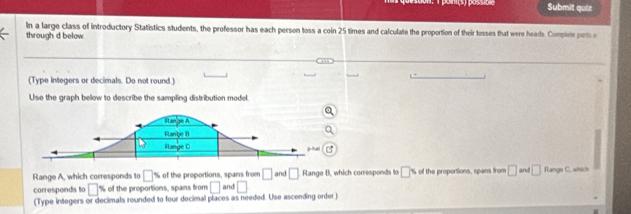 Submit quiz 
In a large class of introductory Statistics students, the professor has each person toss a coin 25 times and calculate the proportion of their tosses that were heads. Compire perta 
through d below. 
(Type integers or decimals. Do not round.) 
Use the graph below to describe the sampling distribution model 
Hango A 
Ranbe 1 
Range C 
C 
□ 
Range A, which corresponds to □ % of the proportions, spans from and □ and □ Range B, which corresponds to □ s th roportions, spans from □ and □ Range C, which 
corresponds to □ % of the proportions, spans from □
(Type integers or decimals rounded to four decimal places as needed. Use ascending order)