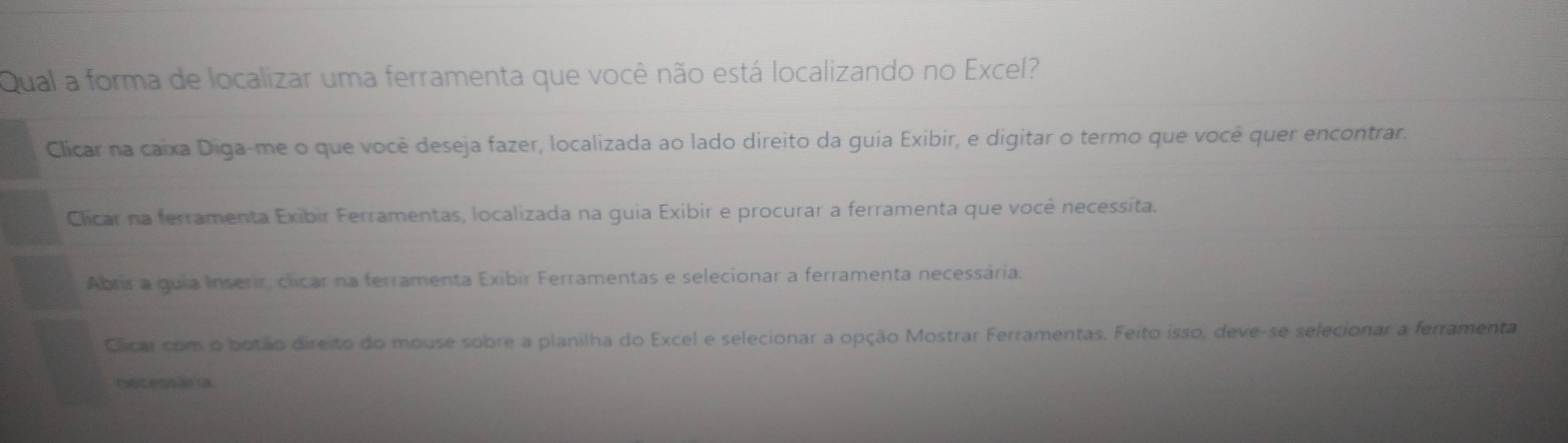 Qual a forma de localizar uma ferramenta que você não está localizando no Excel?
Clicar na caixa Diga-me o que você deseja fazer, localizada ao lado direito da guia Exibir, e digitar o termo que você quer encontrar.
Clicar na ferramenta Exibir Ferramentas, localizada na guia Exibir e procurar a ferramenta que você necessita.
Abrr a guia Inserir, clicar na ferramenta Exibir Ferramentas e selecionar a ferramenta necessária.
Clicar com o botão direito do mouse sobre a planilha do Excel e selecionar a opção Mostrar Ferramentas. Feito isso, deve-se selecionar a ferramenta
necessaria