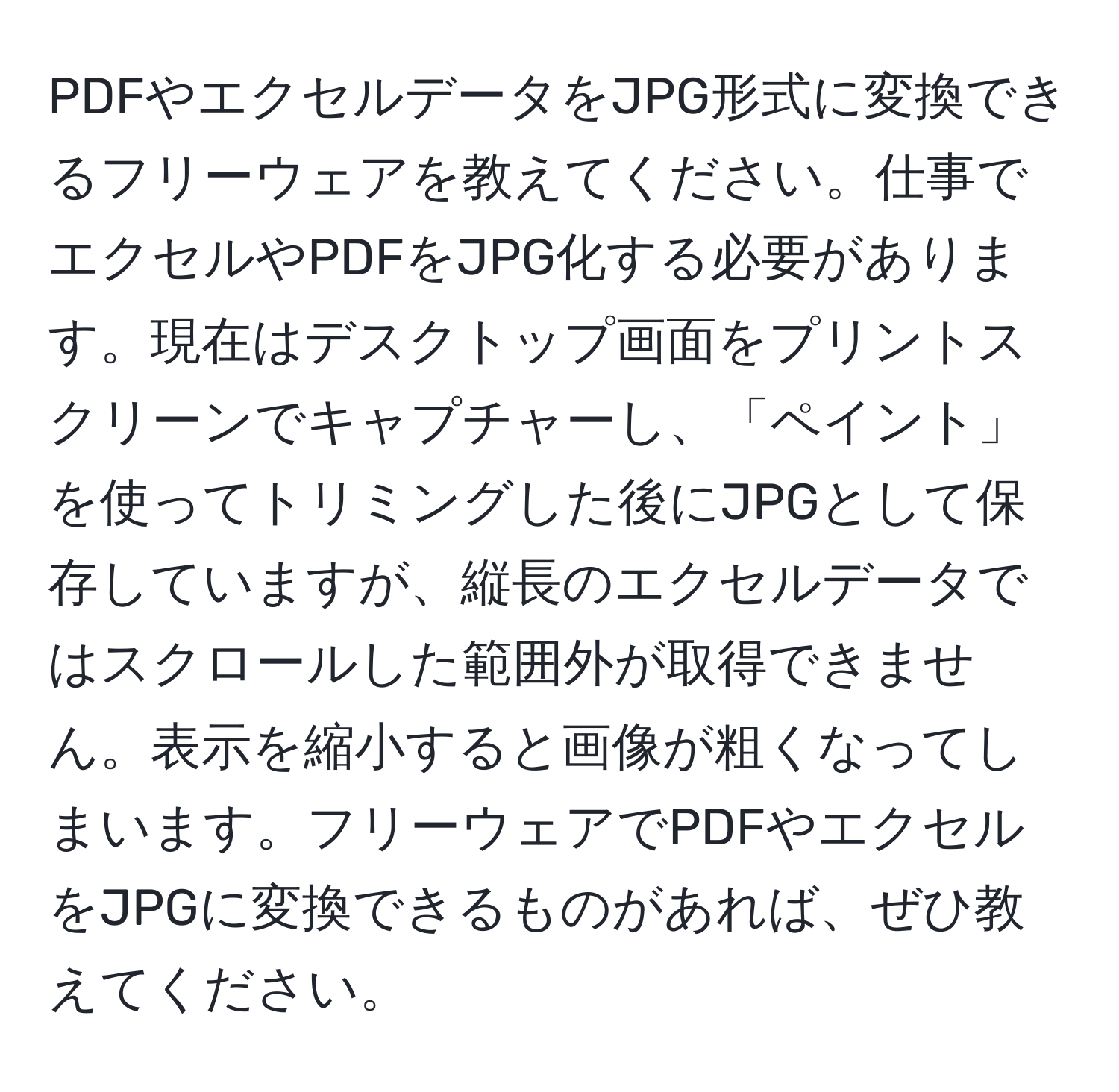 PDFやエクセルデータをJPG形式に変換できるフリーウェアを教えてください。仕事でエクセルやPDFをJPG化する必要があります。現在はデスクトップ画面をプリントスクリーンでキャプチャーし、「ペイント」を使ってトリミングした後にJPGとして保存していますが、縦長のエクセルデータではスクロールした範囲外が取得できません。表示を縮小すると画像が粗くなってしまいます。フリーウェアでPDFやエクセルをJPGに変換できるものがあれば、ぜひ教えてください。