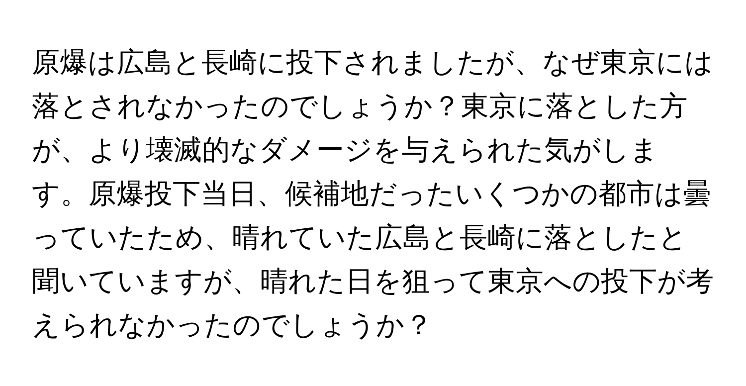 原爆は広島と長崎に投下されましたが、なぜ東京には落とされなかったのでしょうか？東京に落とした方が、より壊滅的なダメージを与えられた気がします。原爆投下当日、候補地だったいくつかの都市は曇っていたため、晴れていた広島と長崎に落としたと聞いていますが、晴れた日を狙って東京への投下が考えられなかったのでしょうか？