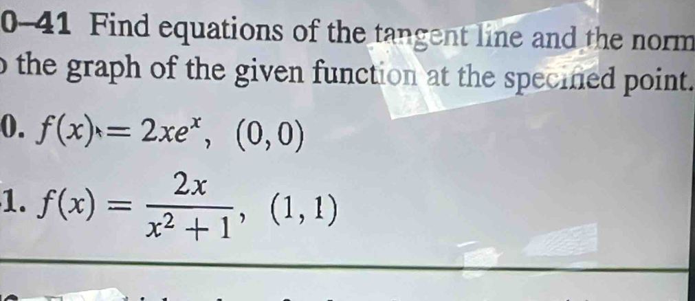 0-41 Find equations of the tangent line and the norm 
o the graph of the given function at the specined point. 
0. f(x)=2xe^x, (0,0)
1. f(x)= 2x/x^2+1 ,(1,1)