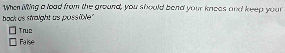 'When lifting a load from the ground, you should bend your knees and keep your
back as straight as possible’
True
False