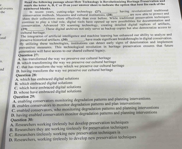 Read the following passage about How Technology is Revolutionizing Heritage Preservation and
`
al events numbered blanks. mark the letter A, B, C or D on your answer sheet to indicate the option that best fits each of the
the In recent years, cutting-edge technology (27)_ having revolutionized traditional
conservation methods. Museums and cultural institutions, (28)_ , are now able to protect and 
share their collections more effectively than ever before. While traditional preservation techniques
continue to play a vital role, digital tools have opened up new possibilities for documentation and
conservation. Advanced 3D scanning technology, creating detailed digital replicas of artifacts,
(29)_ . These digital archives not only serve as backup copies but also democratize access to
cultural heritage.
The integration of artificial intelligence and machine learning has enhanced our ability to analyze and
onal preserve historical artifacts. (30)_ , have made significant breakthroughs in digital conservation.
By utilizing these technologies, institutions can detect early signs of deterioration and implement
preventive measures. This technological revolution in heritage preservation ensures that future
generations will have access to our shared cultural legacy.
Question 27:
A. has transformed the way we preserve our cultural heritage
s. B. which transforming the way we preserve our cultural heritage
C. that has transform the way which we preserve our cultural heritage
nd D. having transform the way we preserve our cultural heritage
Question 28:
A. which has embraced digital solutions
B. which embraced digital solutions
C. which have embraced digital solutions
D. whose have embraced digital solutions
Question 29:
A. enabling conservators monitoring degradation patterns and planning interventions
B. enables conservators to monitor degradation patterns and plan interventions
C. enabled conservators, who monitoring degradation patterns and planning interventions
D. having enabled conservators monitor degradation patterns and planning interventions
Question 30:
A. Researchers working tirelessly but develop preservation techniques
B. Researchers they are working tirelessly for preservation techniques
C. Researchers tirelessly working new preservation techniques is
D. Researchers, working tirelessly to develop new preservation techniques