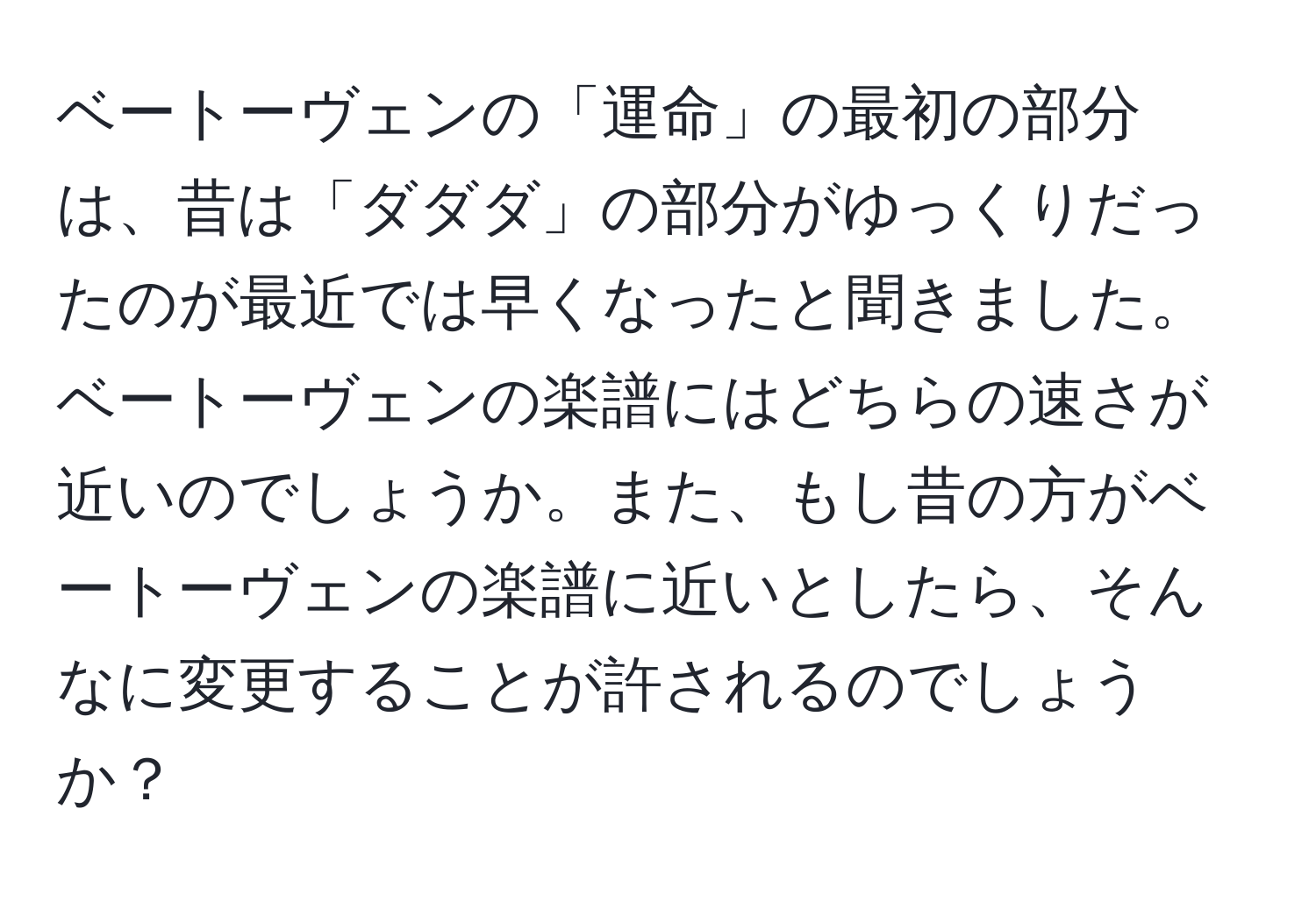 ベートーヴェンの「運命」の最初の部分は、昔は「ダダダ」の部分がゆっくりだったのが最近では早くなったと聞きました。ベートーヴェンの楽譜にはどちらの速さが近いのでしょうか。また、もし昔の方がベートーヴェンの楽譜に近いとしたら、そんなに変更することが許されるのでしょうか？