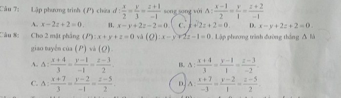 Lập phương trình (P) chứa d: x/2 = y/3 = (z+1)/-1  song song với △ : (x-1)/2 = y/1 = (z+2)/-1 
A. x-2z+2=0. B. x-y+2z-2=0 C. x+2z+2=0. D. x-y+2z+2=0. 
Câu 8: Cho 2 mặt phẳng (P) : x+y+z=0 và (Q):x-y+2z-1=0. Lập phương trình đường thắng △ là
giao tuyến của (P) và (Q)
A. △ :  (x+4)/3 = (y-1)/-1 = (z-3)/2 . B. Δ:  (x+4)/3 = (y-1)/1 = (z-3)/-2 .
C. △ : (x+7)/3 = (y-2)/-1 = (z-5)/2 . ) ∧ :  (x+7)/-3 = (y-2)/1 = (z-5)/2 . 
D.