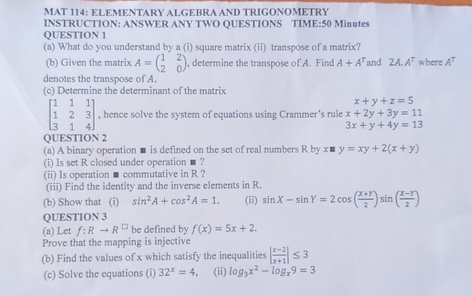 MAT 114: ElementARY AlGebra anD TRIGØNÖMèTRY 
INSTRUCTION: ANSWER ANY TWO QUESTIONS TIME:50 Minutes 
QUESTION 1 
(a) What do you understand by a (i) square matrix (ii) transpose of a matrix? 
(b) Given the matrix A=beginpmatrix 1&2 2&0endpmatrix , determine the transpose of A. Find A+A^T and 2A.A^T where . A^T
denotes the transpose of A. 
(c) Determine the determinant of the matrix
x+y+z=5
beginbmatrix 1&1&1 1&2&3 3&1&4endbmatrix , hence solve the system of equations using Crammer's rule x+2y+3y=11
3x+y+4y=13
QUESTION 2 
(a) A binary operation ■ is defined on the set of real numbers R by x■ y=xy+2(x+y)
(i) Is set R closed under operation ■ ? 
(ii) Is operation ■ commutative in R ? 
(iii) Find the identity and the inverse elements in R. 
(b) Show that (i) sin^2A+cos^2A=1. (ii) sin X-sin Y=2cos ( (X+Y)/2 )sin ( (X-Y)/2 )
QUESTION 3 
(a) Let f:Rto R^(□) be defined by f(x)=5x+2. 
Prove that the mapping is injective 
(b) Find the values of x which satisfy the inequalities | (x-2)/x+1 |≤ 3
(c) Solve the equations (i) 32^x=4 (ii) log _3x^2-log _x9=3