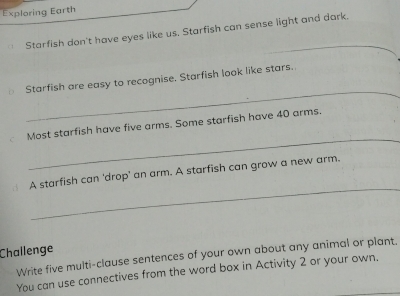 Exploring Earth 
Starfish don't have eyes like us. Starfish can sense light and dark._ 
_ 
Starfish are easy to recognise, Starfish look like stars. 
_ 
Most starfish have five arms. Some starfish have 40 arms. 
_ 
A starfish can 'drop' an arm. A starfish can grow a new arm. 
Challenge 
Write five multi-clause sentences of your own about any animal or plant. 
You can use connectives from the word box in Activity 2 or your own.