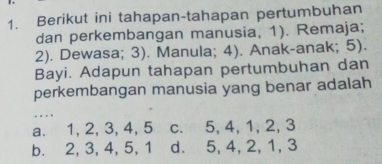 Berikut ini tahapan-tahapan pertumbuhan
dan perkembangan manusia, 1). Remaja;
2). Dewasa; 3). Manula; 4). Anak-anak; 5).
Bayi. Adapun tahapan pertumbuhan dan
perkembangan manusia yang benar adalah
. . .
a. 1, 2, 3, 4, 5 c. 5, 4, 1, 2, 3
b. 2, 3, 4, 5, 1 d. 5, 4, 2, 1, 3