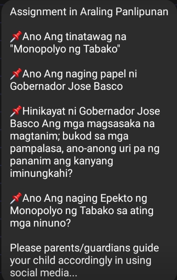 Assignment in Araling Panlipunan 
Ano Ang tinatawag na 
''Monopolyo ng Tabako'' 
Ano Ang naging papel ni 
Gobernador Jose Basco 
Hinikayat ni Gobernador Jose 
Basco Ang mga magsasaka na 
magtanim; bukod sa mga 
pampalasa, ano-anong uri pa ng 
pananim ang kanyang 
iminungkahi? 
Ano Ang naging Epekto ng 
Monopolyo ng Tabako sa ating 
mga ninuno? 
Please parents/guardians guide 
your child accordingly in using 
social media...