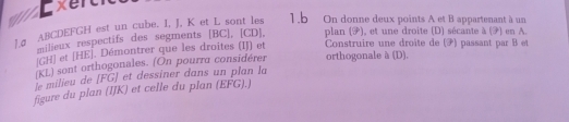 On donne deux points A et B appartenant à un 
J. σ ABCDEFGH est un cube. I, J, K et L sont les 
milieux respectifs des segments [ BC ], [ CD ], plan (F), et une droite (D) sécante à (7) en A.
GH ] et [ HE ]. Démontrer que les droites (IJ) et Construire une droite de (F) passant par B et 
(KL) sont orthogonales. (On pourra considérer orthogonale à (D). 
le milieu de [ FG ] et dessiner dans un plan la 
figure du plan (IJK) et celle du plan (EFG).)