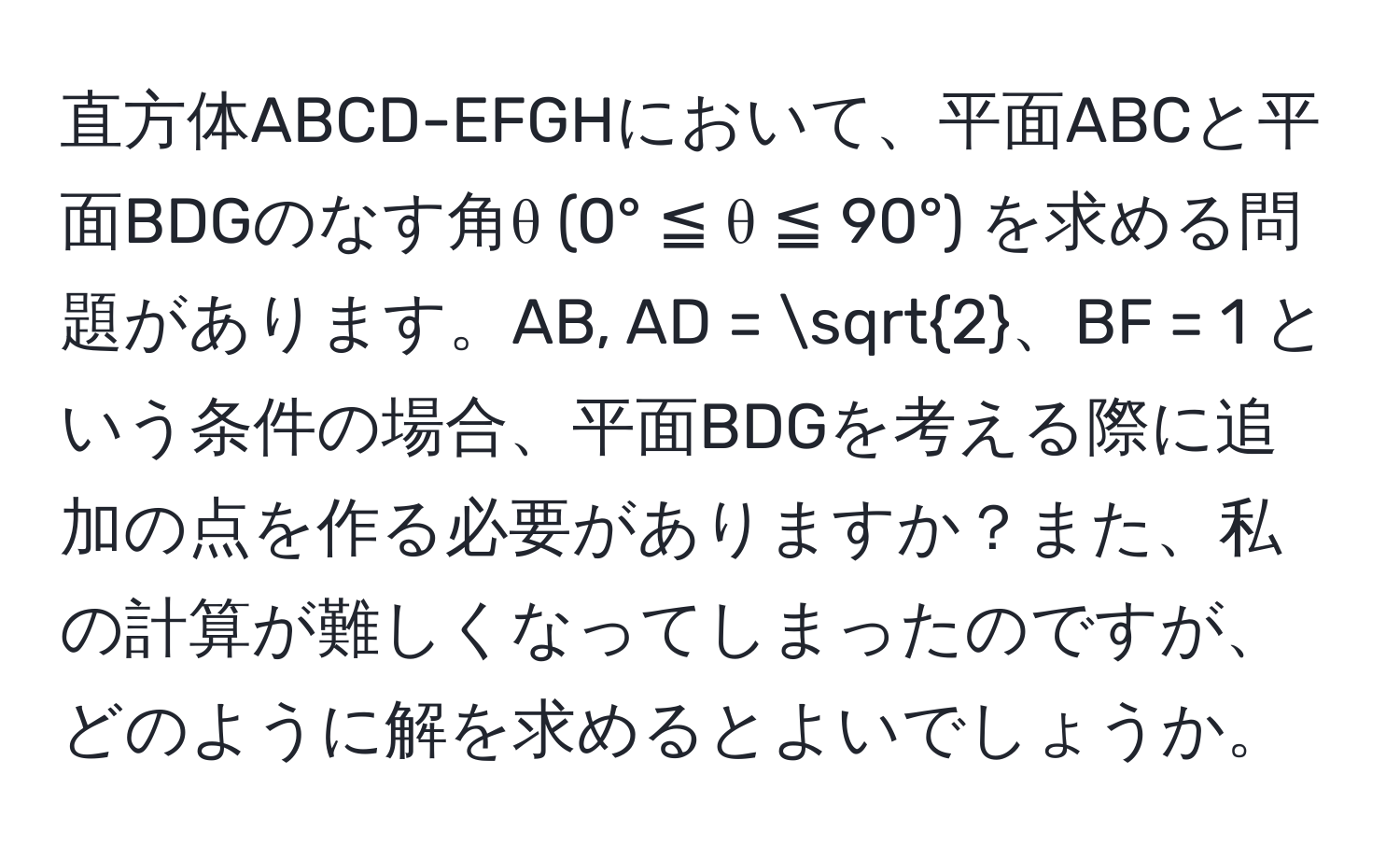 直方体ABCD-EFGHにおいて、平面ABCと平面BDGのなす角θ (0° ≦ θ ≦ 90°) を求める問題があります。AB, AD = sqrt(2)、BF = 1 という条件の場合、平面BDGを考える際に追加の点を作る必要がありますか？また、私の計算が難しくなってしまったのですが、どのように解を求めるとよいでしょうか。