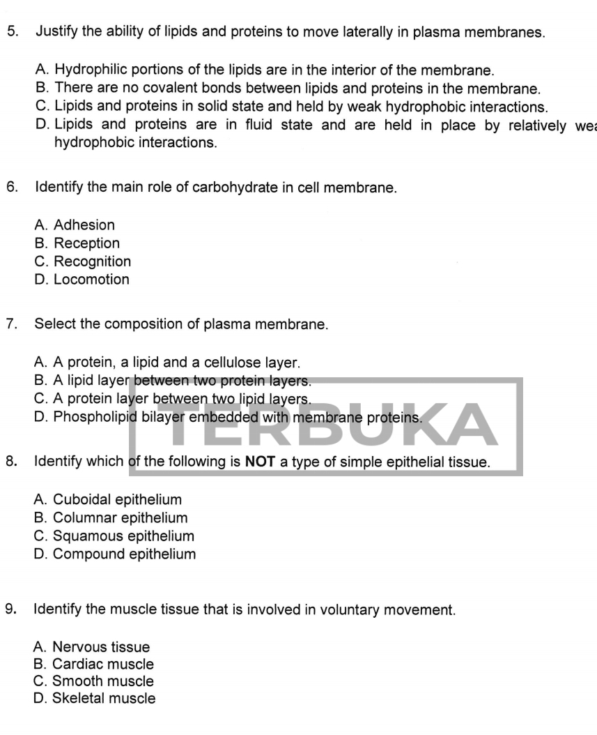 Justify the ability of lipids and proteins to move laterally in plasma membranes.
A. Hydrophilic portions of the lipids are in the interior of the membrane.
B. There are no covalent bonds between lipids and proteins in the membrane.
C. Lipids and proteins in solid state and held by weak hydrophobic interactions.
D. Lipids and proteins are in fluid state and are held in place by relatively wea
hydrophobic interactions.
6. Identify the main role of carbohydrate in cell membrane.
A. Adhesion
B. Reception
C. Recognition
D. Locomotion
7. Select the composition of plasma membrane.
A. A protein, a lipid and a cellulose layer.
B. A lipid layer between two protein layers.
C. A protein layer between two lipid layers.
D. Phospholipid bilayer embedded with membrane proteins. ▲
8. Identify which of the following is NOT a type of simple epithelial tissue.
A. Cuboidal epithelium
B. Columnar epithelium
C. Squamous epithelium
D. Compound epithelium
9. Identify the muscle tissue that is involved in voluntary movement.
A. Nervous tissue
B. Cardiac muscle
C. Smooth muscle
D. Skeletal muscle