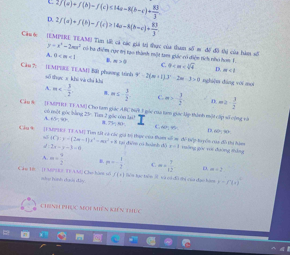 D. 2f(a)+f(b)-f(c)≤ 14a-8(b-c)+ 83/3 .
2f(a)+f(b)-f(c)≥ 14a-8(b-c)+ 83/3 .
Câu 6: [EMPIRE TEAM] Tìm tất cả các giá trị thực của tham số m để đồ thị của hàm số
y=x^4-2mx^2 có ba điểm cực trị tạo thành một tam giác có diện tích nhỏ hơn 1.
A. 0 B. m>0 C. 0 D.
m<1</tex>
Câu 7: [EMPIRE TEAM] Bất phương trình 9^x-2(m+1).3^x-2m-3>0 nghiệm đúng với mọi
số thực x khi và chỉ khi
A. m<- 3/2 . B. m≤ - 3/2 . C.. m>- 3/2 . D. m≥ - 3/2 
Câu 8: [EMPIRE TEAM] Cho tam giác ABC biết 3 góc của tam giác lập thành một cấp
có một góc bằng 25º. Tìm 2 gốc còn lại?
s0° cộng và
A. 65º; 90° B. 75°,80°, C. 60°;95°. D. 60°,90°.
Câu 9: [EMPIRE TFAM] Tìm tất cá các giá trị thực của tham shat 0n để tiếp tuyến của
shat 0(C):y=(2m-1)x^4-mx^2+8 d : 2x-y-3=0.
do thị hàm
tại điệm có hoành độ x=1 vuống góc với đường thắng
A. m= 9/2 . B. m=- 1/2 . C. m= 7/12 · D. m=2
Câu 10: [EMPIRE TEAM] Cho hàm số f(x) liên tục trên R và có đồ thị của đạo hàm y-f'(x)
như hình dưới đây,
chinh phục mọi miền kiến thức