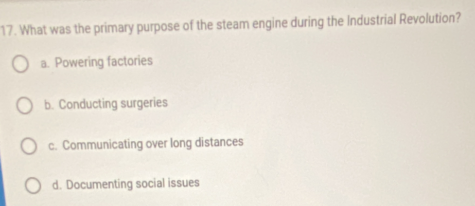 What was the primary purpose of the steam engine during the Industrial Revolution?
a. Powering factories
b. Conducting surgeries
c. Communicating over long distances
d. Documenting social issues