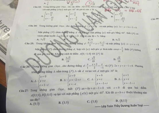 C.
A.  1/3   1/sqrt(3)  D.
A(1,0,0),B(0,2,0) (0,0)
Cầu 23: Trong không giaa Cyz , cho các điễm mội gòo 60° thí gi trị cùa a lì Dề một phá 
với mặt phống (Oey)
A beginarrayl a= 12/5  a=- 12/5 endarray. n beginarrayl a= 2/5  a=- 2/5 endarray. C D. beginarrayl a= sqrt(15)/2  a=- sqrt(15)/2 endarray. Câu 30
x=sqrt(frac 12)33
T+t
Cầu 24: Trong không gian Oxyz , cho đường thắng đ   và mặt phẳng (α) 2x-y+2x+3=0. .  Mặt pháng (P) chứa đường thắng ơ và hợp yới mặt phảng (α) mội góc bằng 60°. Thiên (2) có
vecto pháp tuyển ∴ (1,b,c)vole>0. Criú trị củn 8b+7c bàng
A. 7sqrt(2) 1. 7 C. 9 D. 9sqrt(2)
Cầu 25: Trong không gian C012, chu đường thắng d: (x+1)/2 =y= (z-1)/-3  vā mặt phàng (a):x-y+a=0.
Mặt phẳng (P) chưi đường thắng ơ, hợp với (ơ) một góc ợ thoà mần cos varphi = 1/3 . Biết (P) không C
đi qua gốc toa độ, Khoảng cách từ điểm A(0,-1,4) tới (P) là:
10  2sqrt(3)/19  C.  sqrt(3)/19  D.  sqrt(6)/19 
2 B.
Cầu 26: Trong không gian Oxyz , cho đường thắng d :  x/1 = (y+2)/2 = z/-1  và (P): 2x+y+z-1=0. Phương
trinh đường thắng Δ nằm trong (P), Δ cát đ và tạo với đ một góc 30° lác
A. △ :beginarrayl x=0 y=t z=1-tendarray. B. △ :beginarrayl x=0 y=-2+t z=-tendarray. C. △ :beginarrayl x=0 y=t z=-1+tendarray. D. △ :beginarrayl x=1 y=t z=-1-tendarray.
Câu 27: Trong không gian Oxyz , biết (P):ax+by+cz-1=0 với c<0</tex> di qua hai điễm thuộc khoảng nào
A(0;1;0),B(1;0;0) vạ tạo với mặt phầng (yOz) một góc 60° , Khi đó a+b+c
sau đây?
A. (0,3) B. (3;5) C. (5:8) D. (8,11)
------ Lớp Toán Thầy Dương Xuân Toại_