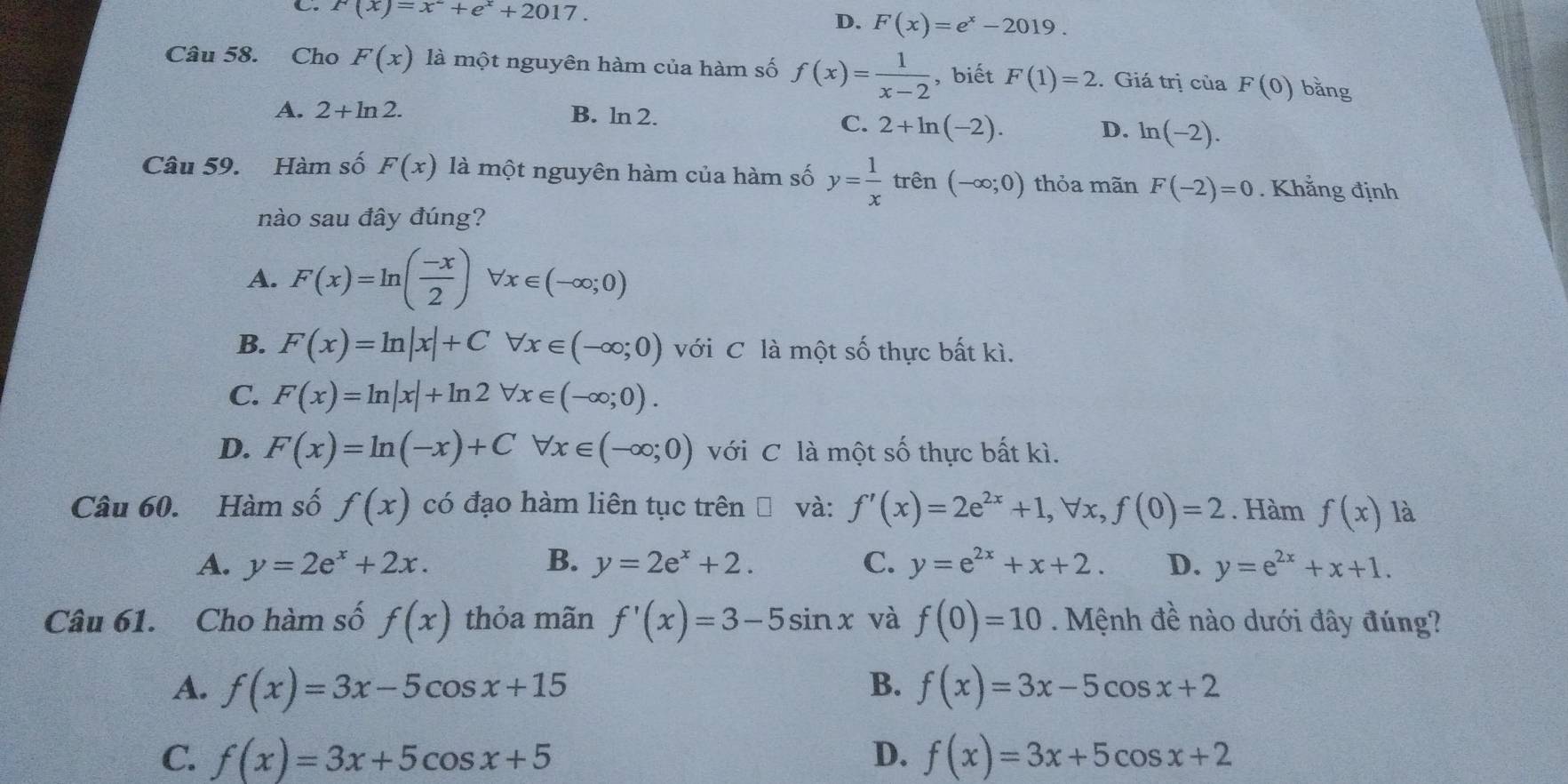 C. F(x)=x^-+e^x+2017.
D. F(x)=e^x-2019.
Câu 58. Cho F(x) là một nguyên hàm của hàm số f(x)= 1/x-2  , biết F(1)=2. Giá trị của F(0) bǎng
A. 2+ln 2. B. ln 2.
C. 2+ln (-2).
D. ln (-2).
Câu 59. Hàm số F(x) là một nguyên hàm của hàm số y= 1/x  trên (-∈fty ;0) thỏa mãn F(-2)=0. Khẳng định
nào sau đây đúng?
A. F(x)=ln ( (-x)/2 ) I forall x∈ (-∈fty ;0)
B. F(x)=ln |x|+C forall x∈ (-∈fty ;0) với C là một số thực bất kì.
C. F(x)=ln |x|+ln 2 forall x∈ (-∈fty ;0).
D. F(x)=ln (-x)+Cforall x∈ (-∈fty ;0) với C là một số thực bất kì.
Câu 60. Hàm số f(x) có đạo hàm liên tục trên và: f'(x)=2e^(2x)+1,forall x,f(0)=2. Hàm f(x) là
A. y=2e^x+2x. B. y=2e^x+2. C. y=e^(2x)+x+2. D. y=e^(2x)+x+1.
Câu 61. Cho hàm số f(x) thỏa mãn f'(x)=3-5sin x và f(0)=10 Mệnh đề nào dưới đây đúng?
A. f(x)=3x-5cos x+15 B. f(x)=3x-5cos x+2
C. f(x)=3x+5cos x+5 D. f(x)=3x+5cos x+2