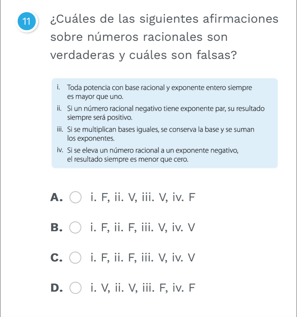 11 ¿Cuáles de las siguientes afirmaciones
sobre números racionales son
verdaderas y cuáles son falsas?
i. Toda potencia con base racional y exponente entero siempre
es mayor que uno.
ii. Si un número racional negativo tiene exponente par, su resultado
siempre será positivo.
iii. Si se multiplican bases iguales, se conserva la base y se suman
los exponentes.
iv. Si se eleva un número racional a un exponente negativo,
el resultado siempre es menor que cero.
A. i. F, ii. V, iii. V, iv. F
B. i. F, ii. F, iii. V, iv. V
C. i. F, ii. F, iii. V, iv. V
D. i. V, ii. V, iii. F, iv. F