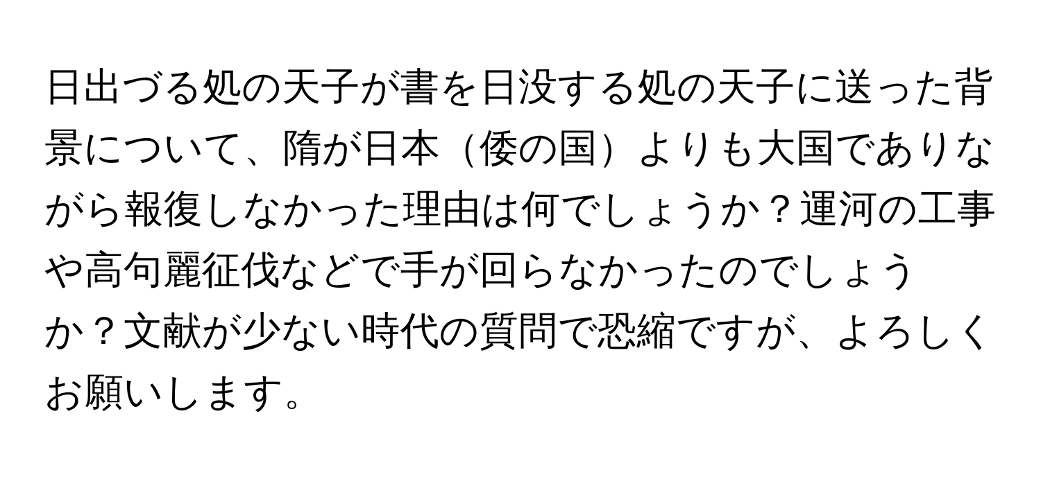 日出づる処の天子が書を日没する処の天子に送った背景について、隋が日本倭の国よりも大国でありながら報復しなかった理由は何でしょうか？運河の工事や高句麗征伐などで手が回らなかったのでしょうか？文献が少ない時代の質問で恐縮ですが、よろしくお願いします。