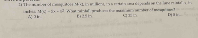 The number of mosquitoes M(x) , in millions, in a certain area depends on the June rainfall x, in
inches: M(x)=5x-x^2. What rainfall produces the maximum number of mosquitoes?
A) 0 in. B) 2.5 in. C) 25 in. D) 5 in.