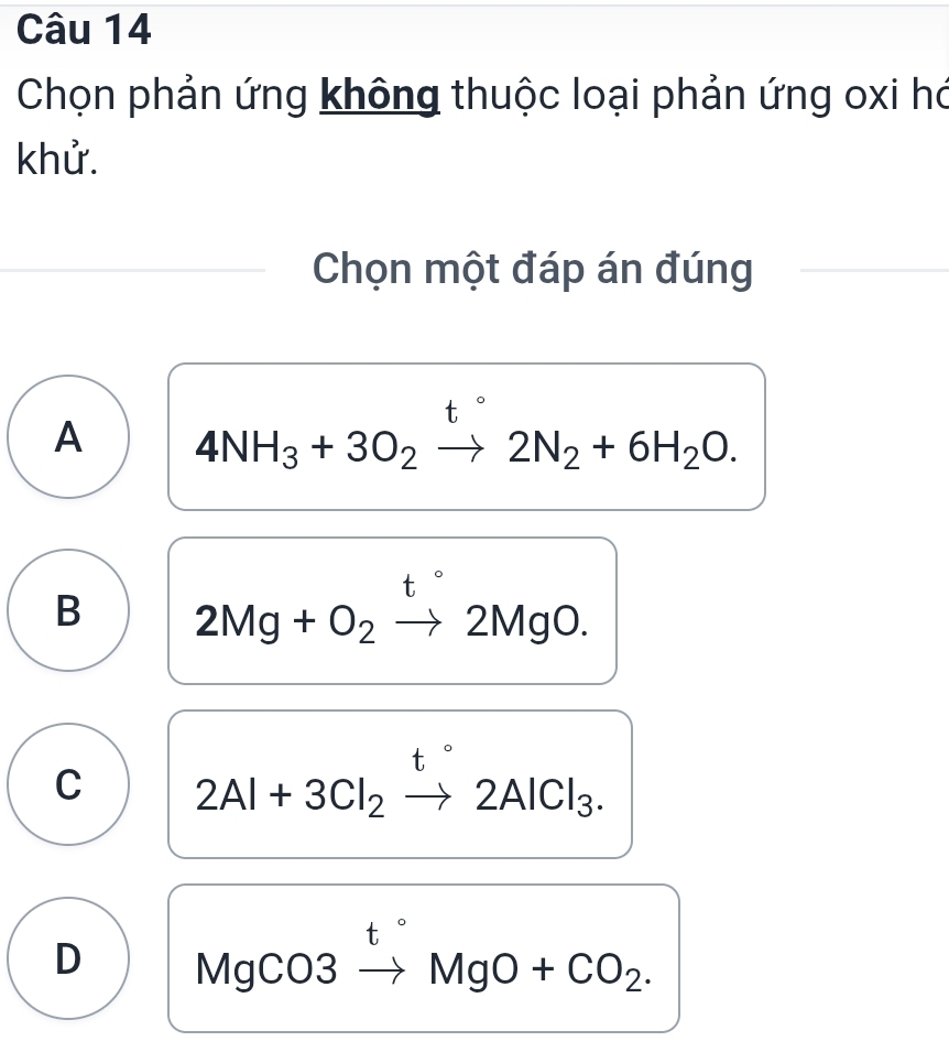 Chọn phản ứng không thuộc loại phản ứng oxi hó
khử.
Chọn một đáp án đúng
t°
A 4NH_3+3O_2to 2N_2+6H_2O.
t°
B 2Mg+O_2to 2MgO.
t°
C 2Al+3Cl_2to 2AlCl_3. 
t □ 
D MgC 03 MgO+CO_2.