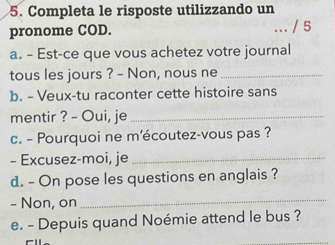 Completa le risposte utilizzando un 
pronome COD. 
a. - Est-ce que vous achetez votre journal 
tous les jours ? - Non, nous ne_ 
b. - Veux-tu raconter cette histoire sans 
mentir ? - Oui, je_ 
c. - Pourquoi ne mécoutez-vous pas ? 
- Excusez-moi, je_ 
d. - On pose les questions en anglais ? 
- Non, on 
_ 
e. - Depuis quand Noémie attend le bus ?