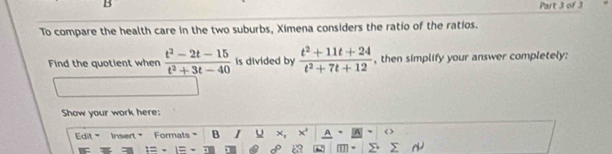 To compare the health care in the two suburbs, Ximena considers the ratio of the ratios. 
Find the quotient when  (t^2-2t-15)/t^2+3t-40  is divided by  (t^2+11t+24)/t^2+7t+12  , then simplify your answer completely: 
Show your work here: 
Edit Insert Formats B I U x,