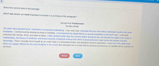 Select the correct texts in the passage. 
Which two details are most important to include in a summary of the paragraph? 
excerpt from Frankenstein 
Iby Mary Shelly 
Six years have passed since I resolved on my present undertaking . I can, even now, remember the hour from which I dedicated myself to this great 
enterprise. I commenced by inuring my body to hardship. I accompanied the whale-fishers on several expedisions to the North Sea; I voluntarily 
endured cold, famine, thirst, and want of sleep; I often worked harder than the common sailors during the day and devoted my nights to the study of 
mathematics, the theory of medicine, and those branches of physical science from which a naval adventurer might derive the grealest practical 
advantage. Twice I actually hired myself as an under-mate in a Greenland whaler, and acquitted myself to admiration. I must own I felt a little proud 
when my captain offered me the second dignity in the vessel and entreated me to remain with the greatest earnestness, so valuable did he consider my 
services. 
Reset Next