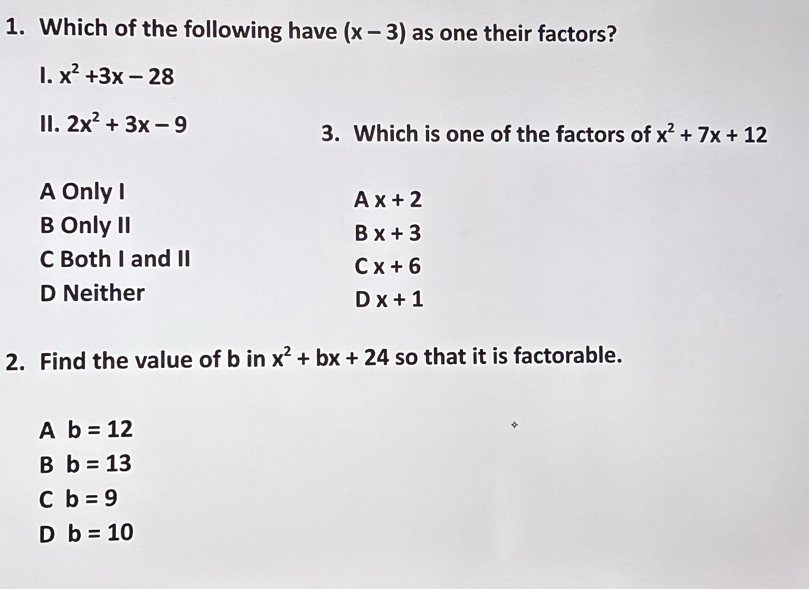 Which of the following have (x-3) as one their factors?
1. x^2+3x-28
II. 2x^2+3x-9 3. Which is one of the factors of x^2+7x+12
A Only I
Ax+2
B Only II
Bx+3
C Both I and II
Cx+6
D Neither
Dx+1
2. Find the value of b in x^2+bx+24 so that it is factorable.
A b=12
B b=13
C b=9
D b=10