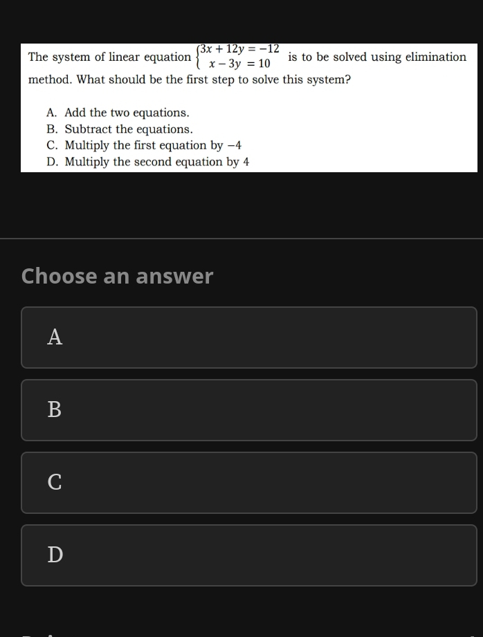 The system of linear equation beginarrayl 3x+12y=-12 x-3y=10endarray. is to be solved using elimination
method. What should be the first step to solve this system?
A. Add the two equations.
B. Subtract the equations.
C. Multiply the first equation by −4
D. Multiply the second equation by 4
Choose an answer
A
B
C
D