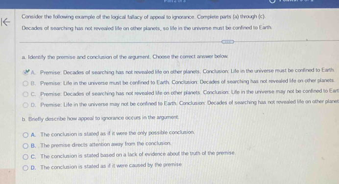 Consider the following example of the logical fallacy of appeal to ignorance. Complete parts (a) through (c).
Decades of searching has not revealed life on other planets, so life in the universe must be confined to Earth.
a. Identify the premise and conclusion of the argument. Choose the correct answer below
A. Premise: Decades of searching has not revealed life on other planets. Conclusion: Life in the universe must be confined to Earth.
B. Premise: Life in the universe must be confined to Earth. Conclusion: Decades of searching has not revealed life on other planets.
C. Premise: Decades of searching has not revealed life on other planets. Conclusion: Life in the universe may not be confined to Eart
D. Premise: Life in the universe may not be confined to Earth. Conclusion: Decades of searching has not revealed life on other planet
b. Briefly describe how appeal to ignorance occurs in the argument.
A. The conclusion is stated as if it were the only possible conclusion.
B. The premise directs attention away from the conclusion.
C. The conclusion is stated based on a lack of evidence about the truth of the premise
D. The conclusion is stated as if it were caused by the premise