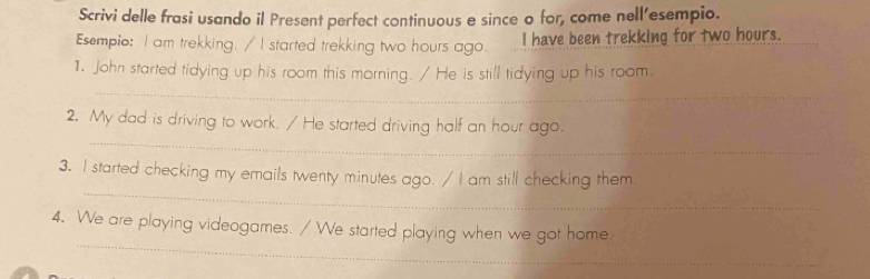 Scrivi delle frasi usando il Present perfect continuous e since o for, come nell'esempio. 
Esempio: I am trekking. / I started trekking two hours ago. I have been trekking for two hours. 
_ 
1. John started tidying up his room this morning. / He is still tidying up his room. 
_ 
2. My dad is driving to work. / He started driving half an hour ago. 
_ 
3. I started checking my emails twenty minutes ago. / I am still checking them 
_ 
4. We are playing videogames. / We started playing when we got home.