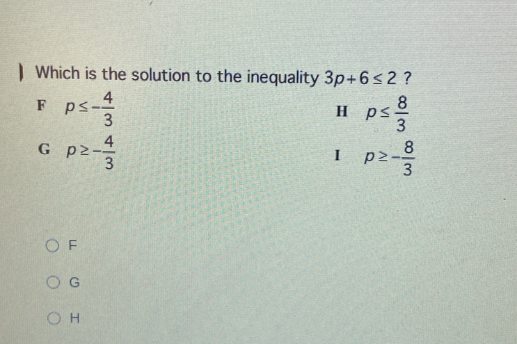 Which is the solution to the inequality 3p+6≤ 2 ?
F p≤ - 4/3 
H p≤  8/3 
G p≥ - 4/3 
I p≥ - 8/3 
F
G
H