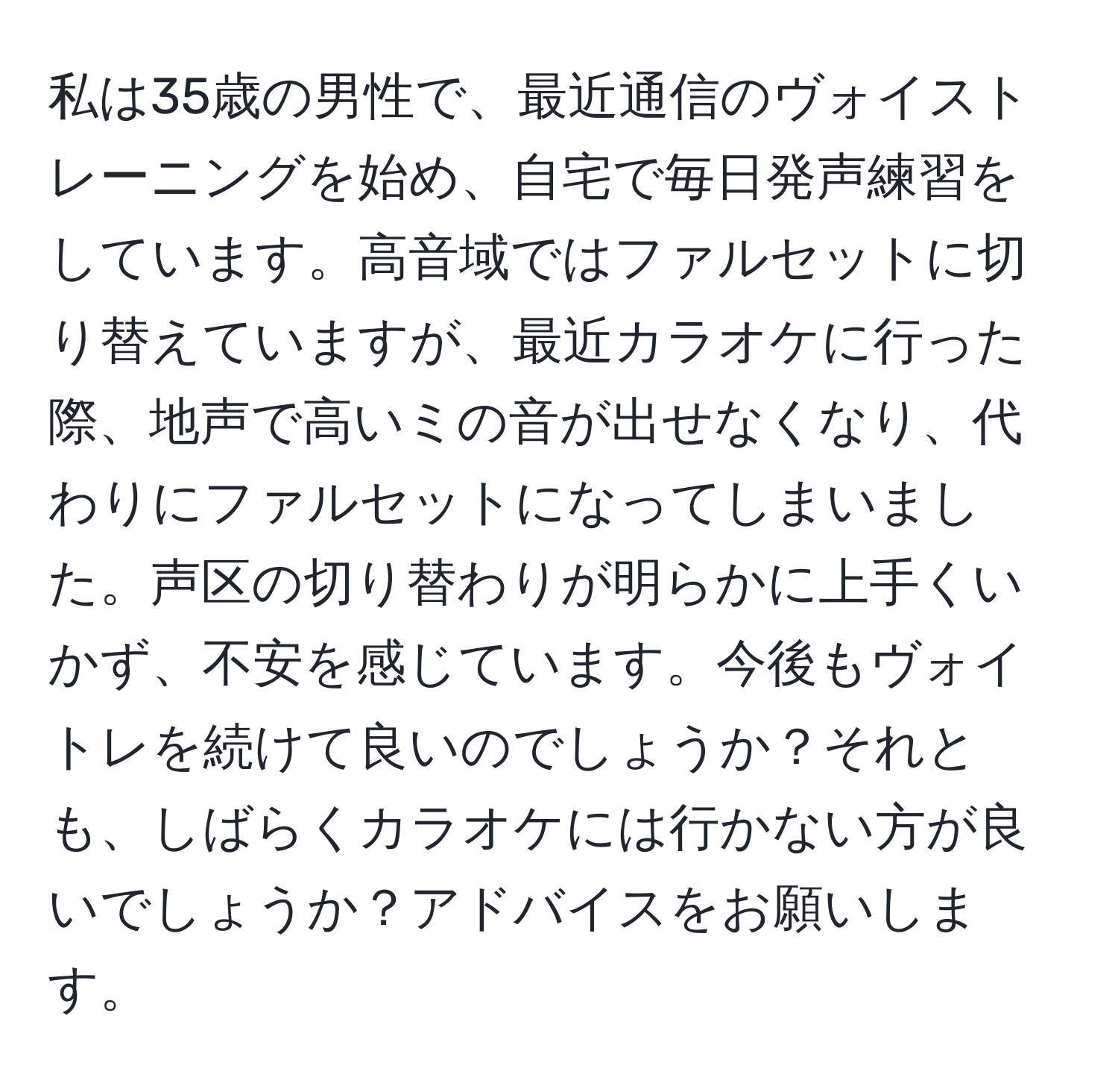 私は35歳の男性で、最近通信のヴォイストレーニングを始め、自宅で毎日発声練習をしています。高音域ではファルセットに切り替えていますが、最近カラオケに行った際、地声で高いミの音が出せなくなり、代わりにファルセットになってしまいました。声区の切り替わりが明らかに上手くいかず、不安を感じています。今後もヴォイトレを続けて良いのでしょうか？それとも、しばらくカラオケには行かない方が良いでしょうか？アドバイスをお願いします。