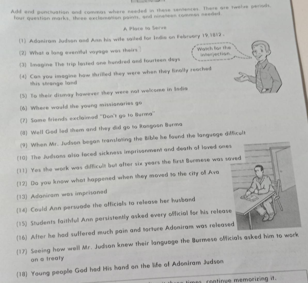 Add end punctuation and commas where needed in these sentences. There are twelve periods, 
four question marks, three exclamation points, and nineteen commas needed. 
Place to Serve 
(1) Adoniram Judson and Ann his wife sailed for India on February 19,1812 . 
(2) What a long eventful voyage was theirs? Watch for the 
interjection. 
(3) Imagine The trip lasted one hundred and fourteen days
(4) Can you imagine how thrilled they were when they finally reached 
this strange land 
(5) To their dismay however they were not welcome in India 
(6) Where would the young missionaries go 
(7) Some friends exclaimed ''Don't go to Burma'' 
(8) Well God led them and they did go to Rangoon Burma 
(9) When Mr. Judson began translating the Bible he found the language difficult 
(10) The Judsons also faced sickness imprisonment and death of loved one 
(11) Yes the work was difficult but after six years the first Burmese was sa 
(12) Do you know what happened when they moved to the city of Ava 
(13) Adoniram was imprisoned 
(14) Could Ann persuade the officials to release her husband 
(15) Students faithful Ann persistently asked every official for his releas 
(16) After he had suffered much pain and torture Adoniram was release 
(17) Seeing how well Mr. Judson knew their language the Burmese officials asked him to work 
on a treaty 
(18) Young people God had His hand on the life of Adoniram Judson 
mes continue memorizing it.