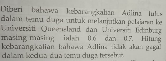 Diberi bahawa kebarangkalian Adlina lulus 
dalam temu duga untuk melanjutkan pelajaran ke 
Universiti Queensland dan Universiti Edinburg 
masing-masing ialah 0.6 dan 0.7. Hitung 
kebarangkalian bahawa Adlina tidak akan gagal 
dalam kedua-dua temu duga tersebut.