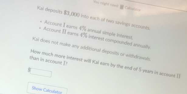 You might need: Calculator 
Kai deposits $3,000 into each of two savings accounts 
Account I earns 4% annual simple interest. 
Account II earns 4% interest compounded annually 
Kai does not make any additional deposits or withdrawals 
than in account I? 
How much more interest will Kai earn by the end of 5 years in account I 
S 
Show Calculator