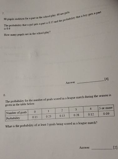 90 pupils audition for a part in the school play. 60 are girls. 
The probability that a girl gets a part is 0.35 and the probability that a boy gets a par 
is 0.6
How many pupils are in the school play? 
Answer _[4] 
8. 
The probability for the number of goals scored in a league match during the season is 
What is the probability of at least 3 goals being scored in a league match? 
Answer _[2]