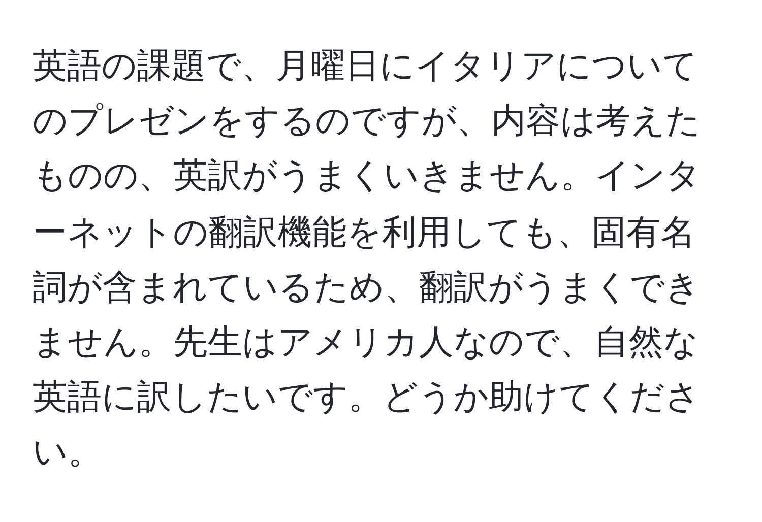 英語の課題で、月曜日にイタリアについてのプレゼンをするのですが、内容は考えたものの、英訳がうまくいきません。インターネットの翻訳機能を利用しても、固有名詞が含まれているため、翻訳がうまくできません。先生はアメリカ人なので、自然な英語に訳したいです。どうか助けてください。