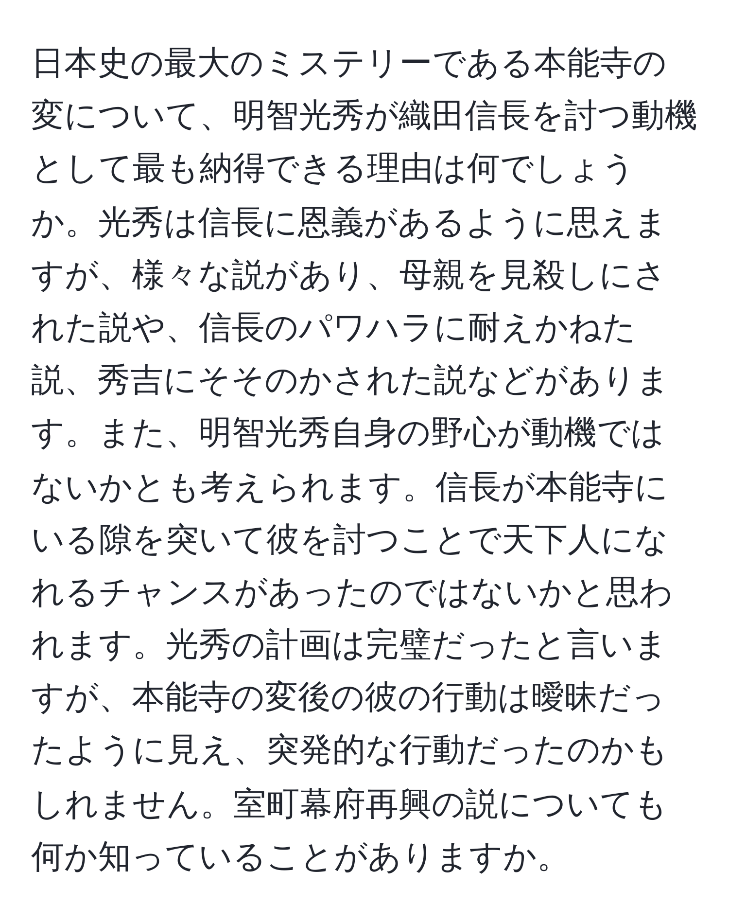 日本史の最大のミステリーである本能寺の変について、明智光秀が織田信長を討つ動機として最も納得できる理由は何でしょうか。光秀は信長に恩義があるように思えますが、様々な説があり、母親を見殺しにされた説や、信長のパワハラに耐えかねた説、秀吉にそそのかされた説などがあります。また、明智光秀自身の野心が動機ではないかとも考えられます。信長が本能寺にいる隙を突いて彼を討つことで天下人になれるチャンスがあったのではないかと思われます。光秀の計画は完璧だったと言いますが、本能寺の変後の彼の行動は曖昧だったように見え、突発的な行動だったのかもしれません。室町幕府再興の説についても何か知っていることがありますか。