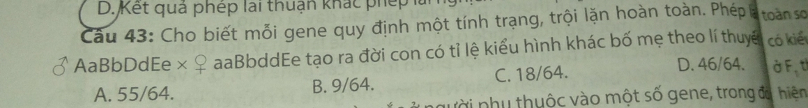 Kết quả phép lai thuận khác phép 1
Câu 43: Cho biết mỗi gene quy định một tính trạng, trội lặn hoàn toàn. Phép là toàn so
AaBbDdEe× aaBbddEe tạo ra đời con có tỉ lệ kiểu hình khác bố mẹ theo lí thuyế có kiế
A. 55/64. B. 9/64. C. 18/64.
D. 46/64. ở F, t
vời nhụ thuộc vào một số gene, trong đa, hiện