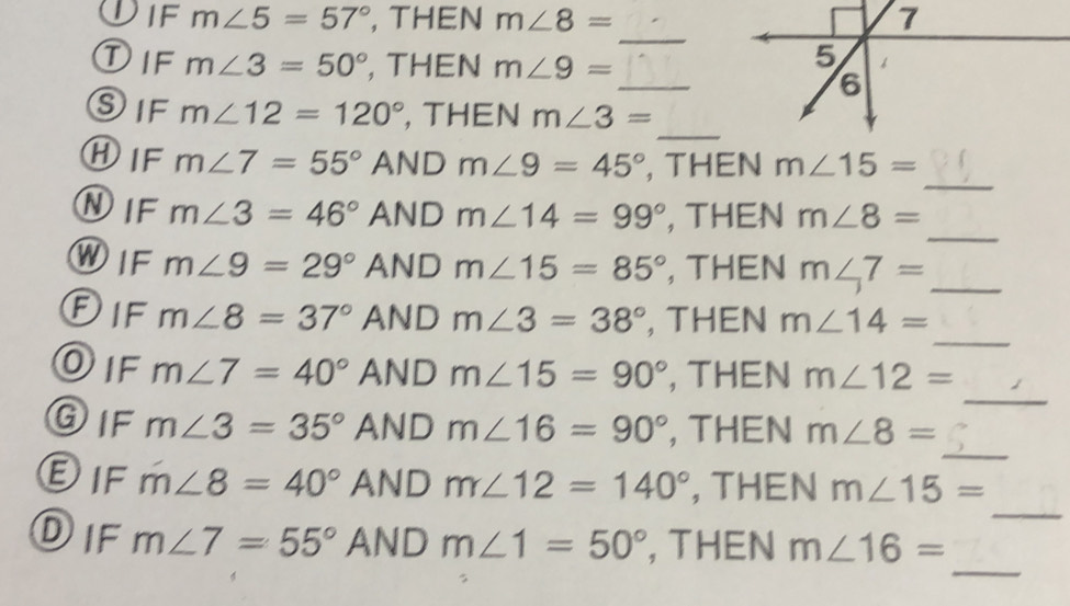 m∠ 5=57° , THEN m∠ 8= 7 
_ 
①IF m∠ 3=50° , THEN m∠ 9=
_ 
_ 
SIF m∠ 12=120° , THEN m∠ 3=
_ 
⑧IF m∠ 7=55° AND m∠ 9=45° , THEN m∠ 15=
_ 
NIF m∠ 3=46° AND m∠ 14=99° , THEN m∠ 8=
_ 
WIF m∠ 9=29° AND m∠ 15=85° , THEN m∠ 7=
_ 
Dif m∠ 8=37° AND m∠ 3=38° , THEN m∠ 14=
_ 
DIF m∠ 7=40° AND m∠ 15=90° , THEN m∠ 12=
_ 
GIF m∠ 3=35° AND m∠ 16=90° , THEN m∠ 8=
_ 
EIF m∠ 8=40° AND m∠ 12=140° , THEN m∠ 15=
_ 
DIF m∠ 7=55° AND m∠ 1=50° , THEN m∠ 16=