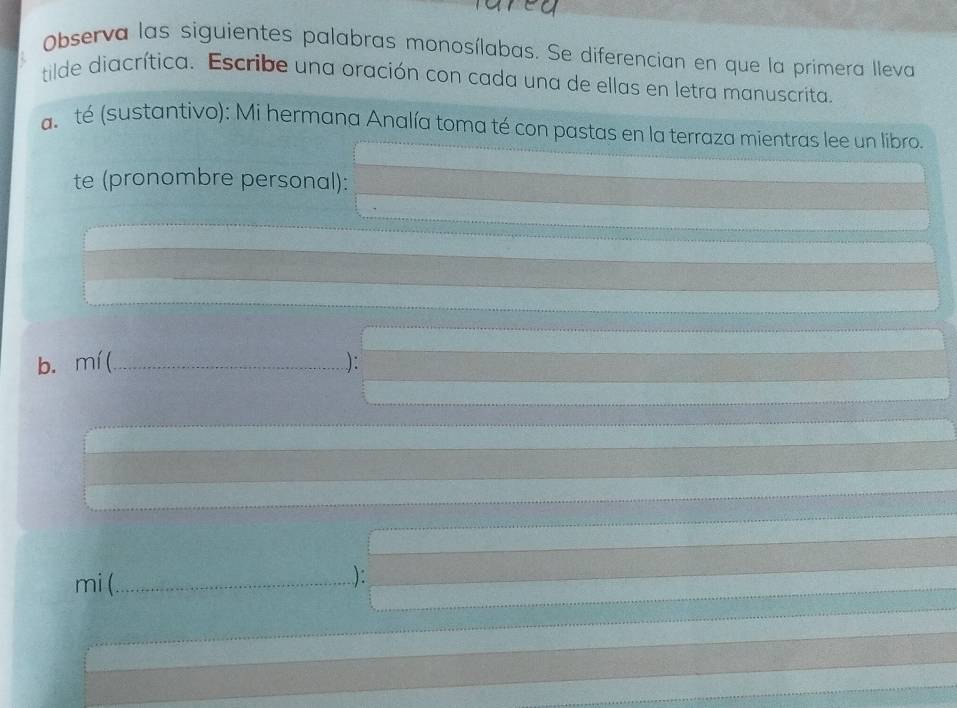 Observa las siguientes palabras monosílabas. Se diferencian en que la primera lleva 
tilde diacrítica. Escribe una oración con cada una de ellas en letra manuscrita. 
a té (sustantivo): Mi hermana Analía toma té con pastas en la terraza mientras lee un libro. 
te (pronombre personal): 
b. mí (_ ): 
mi (._ .): 
_