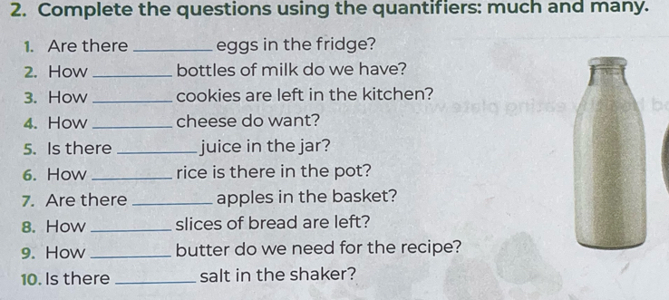 Complete the questions using the quantifiers: much and many. 
1. Are there _eggs in the fridge? 
2. How _bottles of milk do we have? 
3. How _cookies are left in the kitchen? 
4. How _cheese do want? 
5. Is there _juice in the jar? 
6. How _rice is there in the pot? 
7. Are there _apples in the basket? 
8. How _slices of bread are left? 
9. How _butter do we need for the recipe? 
10. Is there _salt in the shaker?