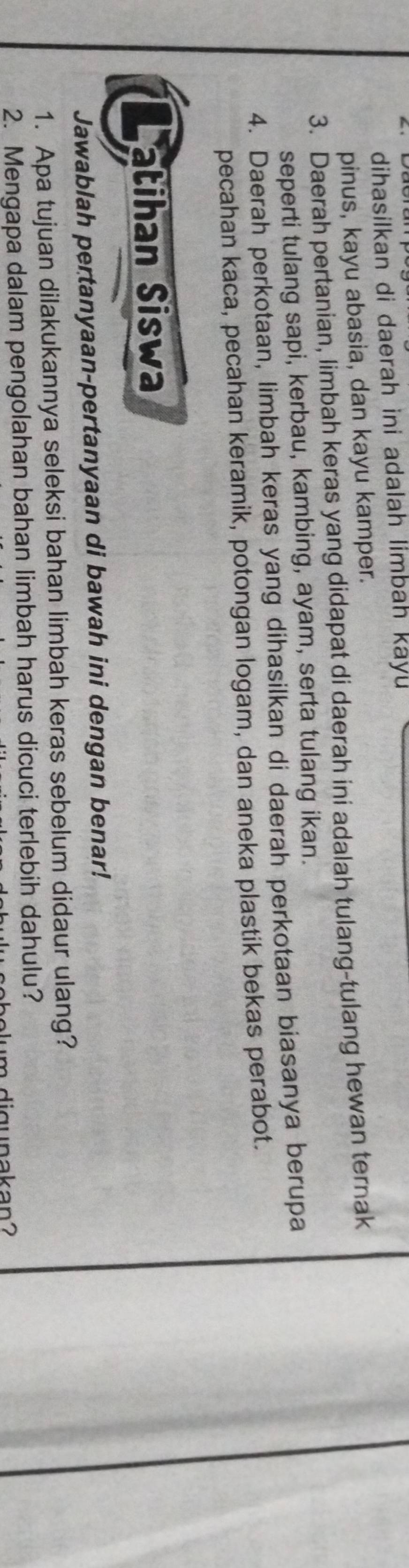 dihasilkan di daerah ini adalah limbah kayu 
pinus, kayu abasia, dan kayu kamper. 
3. Daerah pertanian, limbah keras yang didapat di daerah ini adalah tulang-tulang hewan ternak 
seperti tulang sapi, kerbau, kambing, ayam, serta tulang ikan. 
4. Daerah perkotaan, limbah keras yang dihasilkan di daerah perkotaan biasanya berupa 
pecahan kaca, pecahan keramik, potongan logam, dan aneka plastik bekas perabot. 
atihan Siswa 
Jawablah pertanyaan-pertanyaan di bawah ini dengan benar! 
1. Apa tujuan dilakukannya seleksi bahan limbah keras sebelum didaur ulang? 
2. Mengapa dalam pengolahan bahan limbah harus dicuci terlebih dahulu? 
digunakan?